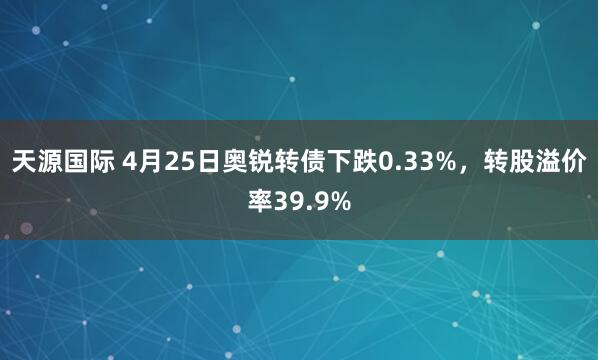 天源国际 4月25日奥锐转债下跌0.33%，转股溢价率39.9%