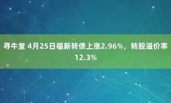 寻牛堂 4月25日福新转债上涨2.96%，转股溢价率12.3%