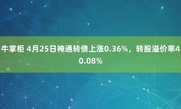 牛掌柜 4月25日神通转债上涨0.36%，转股溢价率40.08%