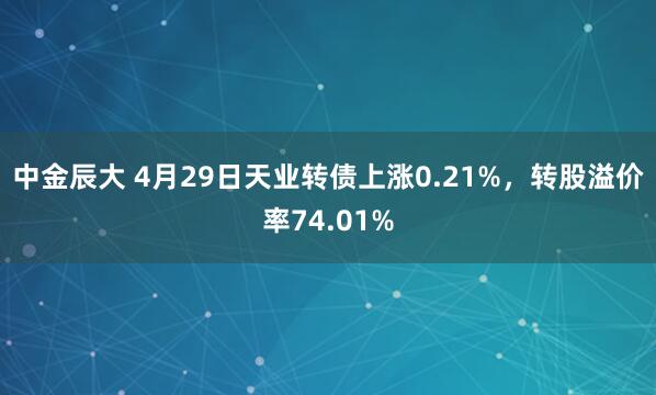 中金辰大 4月29日天业转债上涨0.21%，转股溢价率74.01%
