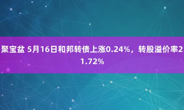 聚宝盆 5月16日和邦转债上涨0.24%，转股溢价率21.72%