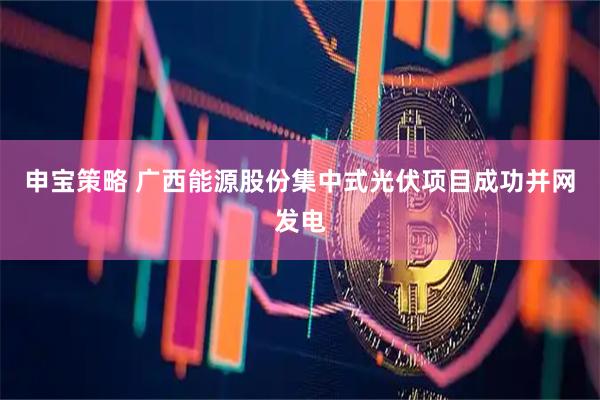 申宝策略 广西能源股份集中式光伏项目成功并网发电