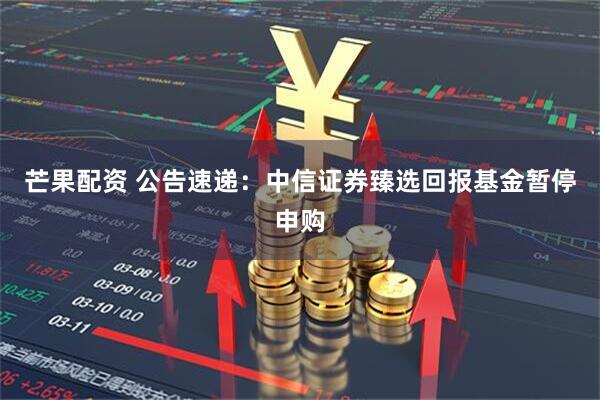 芒果配资 公告速递：中信证券臻选回报基金暂停申购