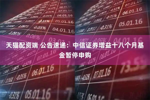 天猫配资端 公告速递：中信证券增益十八个月基金暂停申购