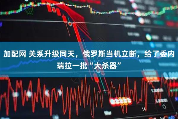 加配网 关系升级同天，俄罗斯当机立断，给了委内瑞拉一批“大杀器”