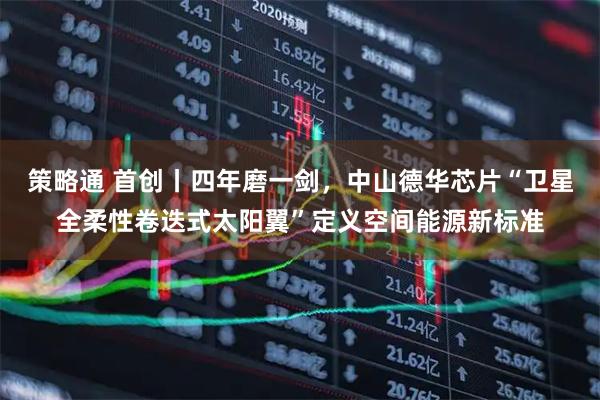 策略通 首创丨四年磨一剑，中山德华芯片“卫星全柔性卷迭式太阳翼”定义空间能源新标准