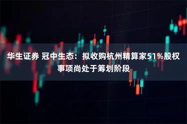 华生证券 冠中生态：拟收购杭州精算家51%股权事项尚处于筹划阶段