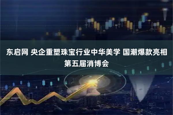 东启网 央企重塑珠宝行业中华美学 国潮爆款亮相第五届消博会