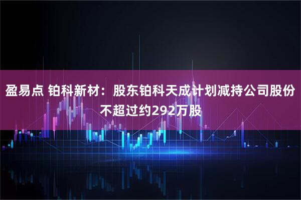 盈易点 铂科新材：股东铂科天成计划减持公司股份不超过约292万股