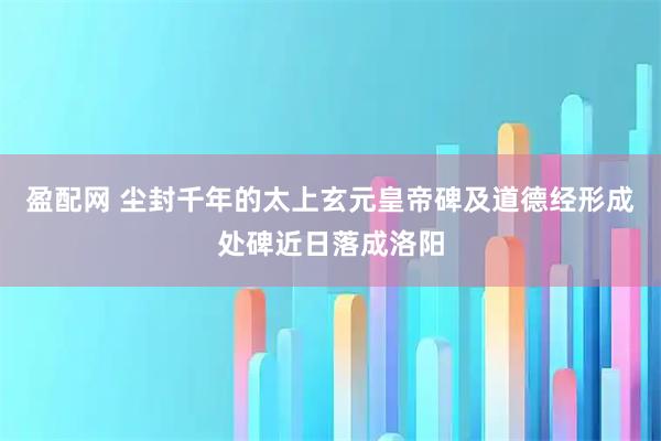 盈配网 尘封千年的太上玄元皇帝碑及道德经形成处碑近日落成洛阳