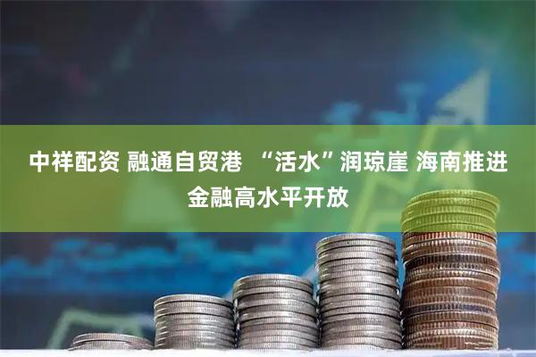 中祥配资 融通自贸港  “活水”润琼崖 海南推进金融高水平开放