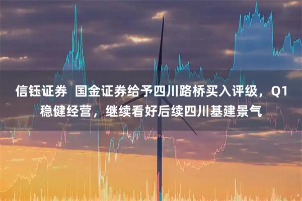 信钰证券  国金证券给予四川路桥买入评级，Q1稳健经营，继续看好后续四川基建景气
