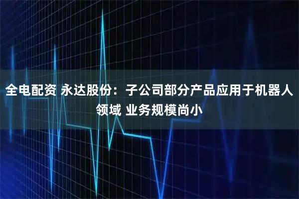 全电配资 永达股份：子公司部分产品应用于机器人领域 业务规模尚小