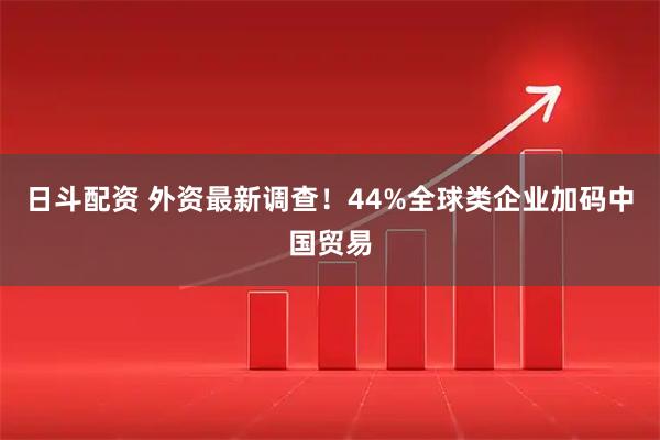 日斗配资 外资最新调查！44%全球类企业加码中国贸易