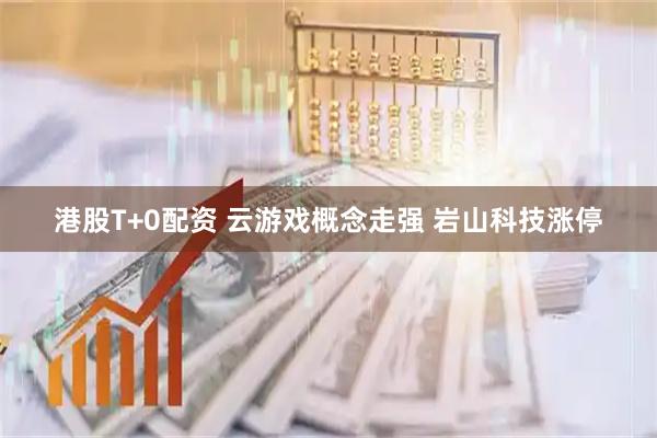 港股T+0配资 云游戏概念走强 岩山科技涨停