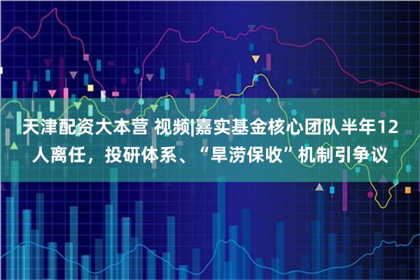 天津配资大本营 视频|嘉实基金核心团队半年12人离任，投研体系、“旱涝保收”机制引争议