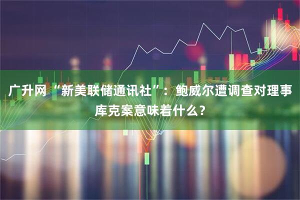 广升网 “新美联储通讯社”：鲍威尔遭调查对理事库克案意味着什么？